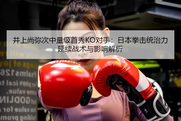 井上尚弥次中量级首秀KO对手：日本拳击统治力延续战术与影响解析